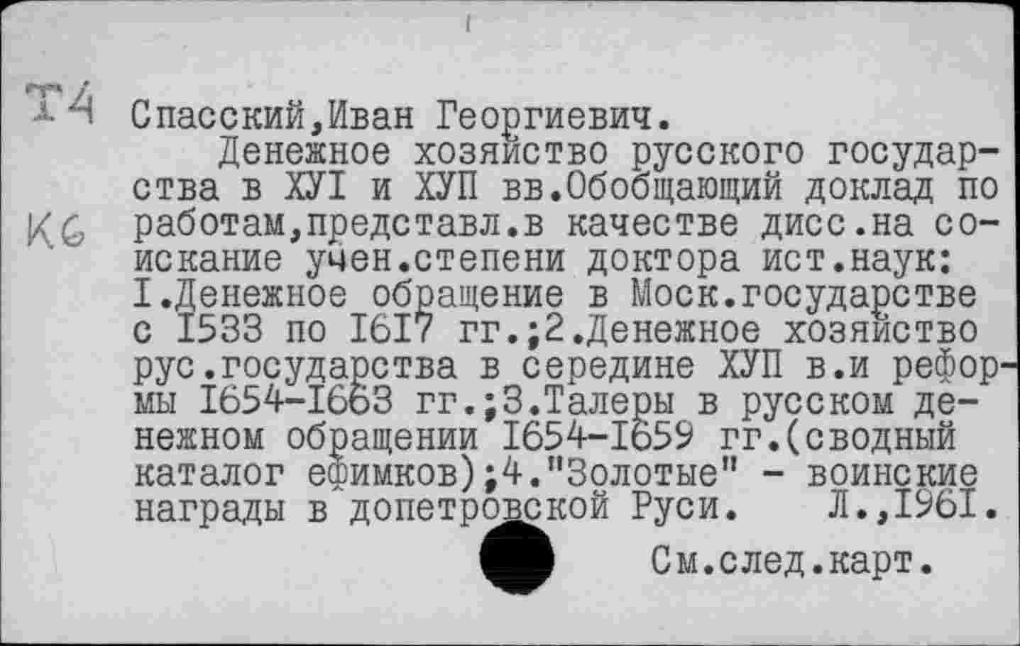 ﻿АН Спасский,Иван Георгиевич.
Денежное хозяйство русского государства в ХУІ и ХУП вв.Обобщающий доклад по работам,представл.в качестве дисс.на соискание учен.степени доктора ист.наук: I.Денежное обращение в Моск.государстве с 1533 по 1617 гг.;2.Денежное хозяйство рус.государства в середине ХУП в.и рефор мы 1654-1663 гг.;3.Талеры в русском денежном обращении І654-ІО59 гг.(сводный каталог ефимков);4."Золотые" - воинские награды в допетровской Руси. Л.,1961.
См.след.карт.